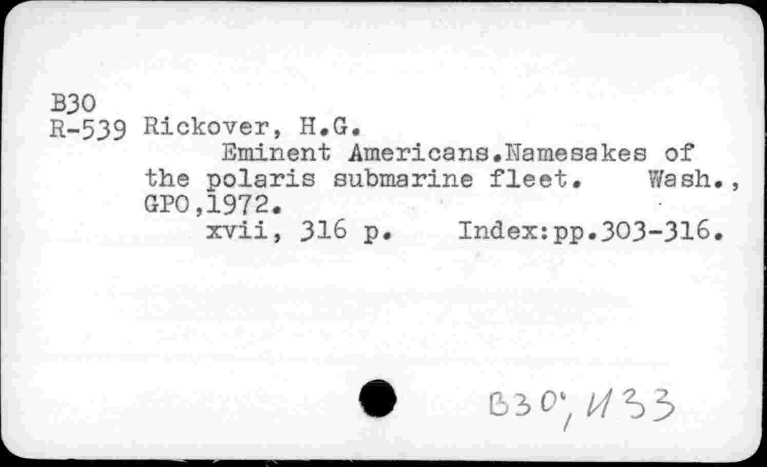 ﻿B30
R-539 Rickover, H.G.
Eminent Americans.Namesakes of the polaris submarine fleet. Wash. GPO,1972.
xvii, 316 p. Index:pp.303-316.
